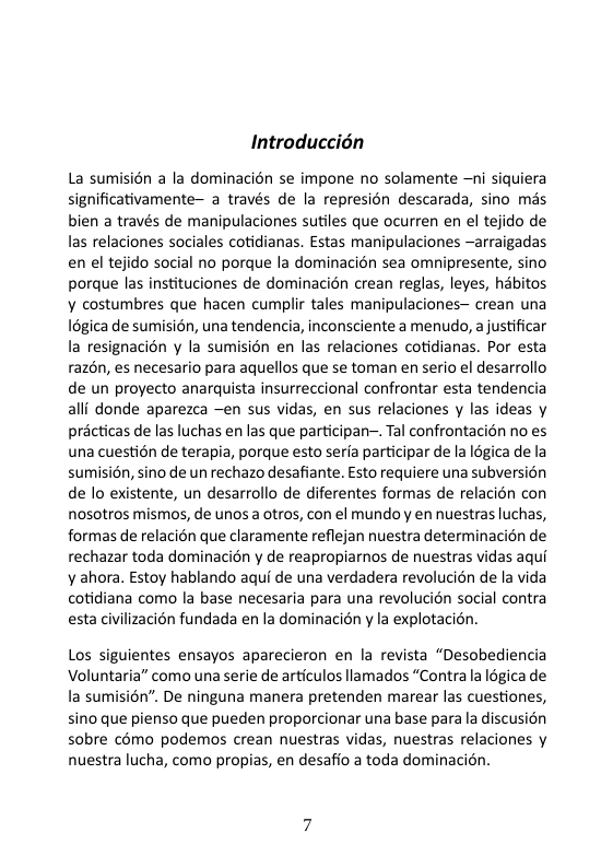 Introduccién La sumisién a la dominacién se impone no solamente —ni siquiera significativamente~ a través de la represion descarada, sino mds bien a través de manipulaciones sutiles que ocurren en el tejido de las relaciones sociales cotidianas. Estas manipulaciones ~arraigadas en el tejido social no porque la dominacién sea omnipresente, sino porque las instituciones de dominacién crean reglas, leyes, habitos ¥ costumbres que hacen cumplir tales manipulaciones~ crean una Iégica de sumisién, una tendencia, inconsciente a menudo, ajustificar la resignacion y la sumisién en las relaciones cotidianas. Por esta raz6n, es necesario para aquellos que se toman en serio el desarrollo de un proyecto anarquista insurreccional confrontar esta tendencia alli donde aparezca ~en sus vidas, en sus relaciones y las ideas y précticas de las luchas en las que participan—. Tal confrontacién no es una cuestion de terapia, porque esto serfa participar dela Iégica de la sumisién, sino de un rechazo desafiante. Esto requiere una subversion de o existente, un desarrollo de diferentes formas de relacion con nosotros mismos, de unos a otros, con el mundoy en nuestras luchas, formas de relacién que claramente reflejan nuestra determinacién de rechazar toda dominacién y de reapropiarnos de nuestras vidas aqui y ahora. Estoy hablando aqui de una verdadera revolucién de la vida cotidiana como la base necesaria para una revolucién social contra esta civilizacién fundada en la dominacién y la explotacién. Los siguientes ensayos aparecieron en la revista “Desobediencia Voluntaria” como una serie de articulos llamados “Contra la 16gica de la sumisién”. De ninguna manera pretenden marear las cuestiones, sino que pienso que pueden proporcionar una base parala discusion sobre cémo podemos crean nuestras vidas, nuestras relaciones y nuestra lucha, como propias, en desafio a toda dominacién.
